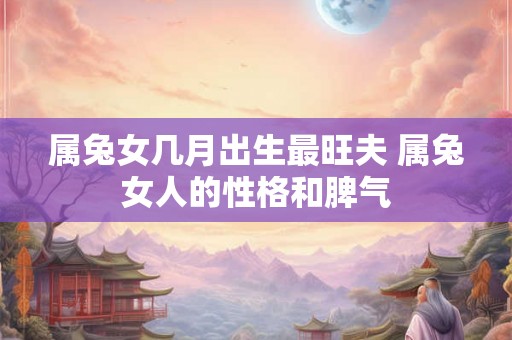 属兔女几月出生最旺夫 属兔女人的性格和脾气 属兔女几月出生最旺夫 属兔女人的性格和脾气