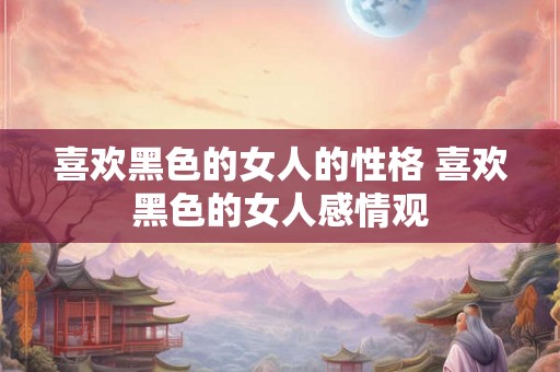 喜欢黑色的女人的性格 喜欢黑色的女人感情观 喜欢黑色的女人的性格 喜欢黑色的女人感情观