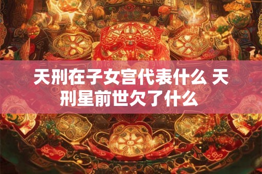 天刑在子女宫代表什么 天刑星前世欠了什么 天刑在子女宫代表什么 天刑星前世欠了什么