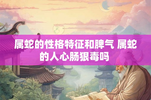 属蛇的性格特征和脾气 属蛇的人心肠狠毒吗 属蛇的性格特征和脾气 属蛇的人心肠狠毒吗