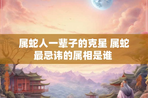 属蛇人一辈子的克星 属蛇最忌讳的属相是谁 属蛇人一辈子的克星 属蛇最忌讳的属相是谁