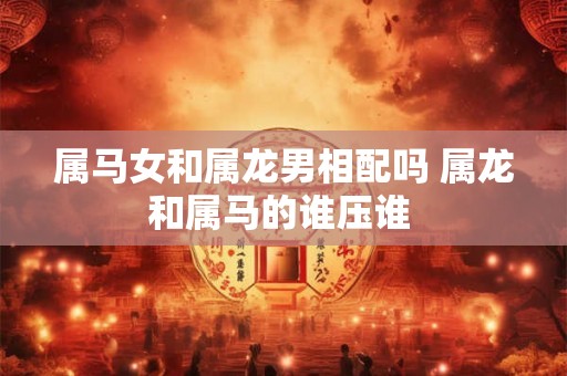 属马女和属龙男相配吗 属龙和属马的谁压谁 
