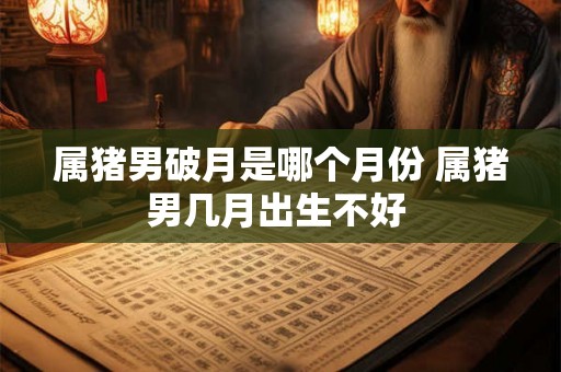 属猪男破月是哪个月份 属猪男几月出生不好 属猪男破月是哪个月份 属猪男几月出生不好