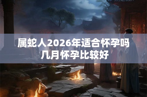 属蛇人2026年适合怀孕吗 几月怀孕比较好 属蛇人2026年适合怀孕吗 几月怀孕比较好