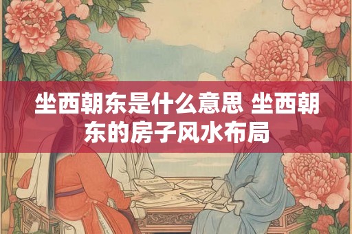 坐西朝东是什么意思 坐西朝东的房子风水布局 坐西朝东是什么意思 坐西朝东的房子风水布局