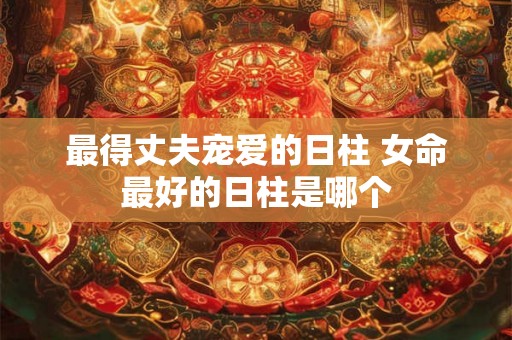 最得丈夫宠爱的日柱 女命最好的日柱是哪个