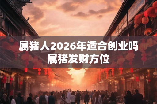 属猪人2026年适合创业吗 属猪发财方位 属猪人2026年适合创业吗 属猪发财方位