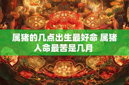 属猪的几点出生最好命 属猪人命最苦是几月 属猪的几点出生最好命 属猪人命最苦是几月