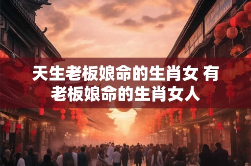 天生老板娘命的生肖女 有老板娘命的生肖女人 天生老板娘命的生肖女 有老板娘命的生肖女人