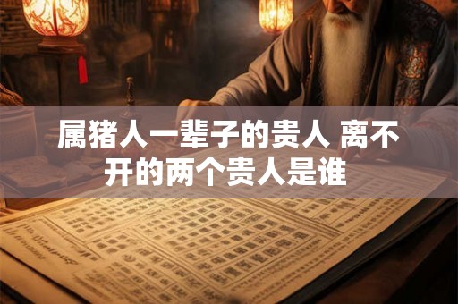 属猪人一辈子的贵人 离不开的两个贵人是谁 属猪人一辈子的贵人 离不开的两个贵人是谁