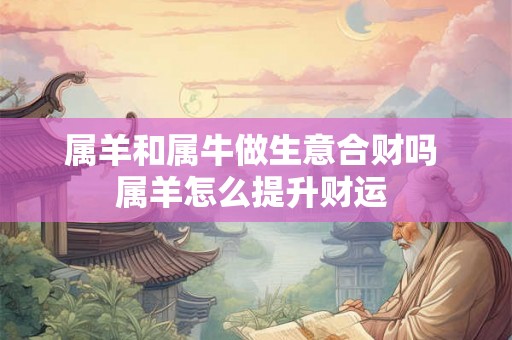 属羊和属牛做生意合财吗 属羊怎么提升财运 属羊和属牛做生意合财吗 属羊怎么提升财运