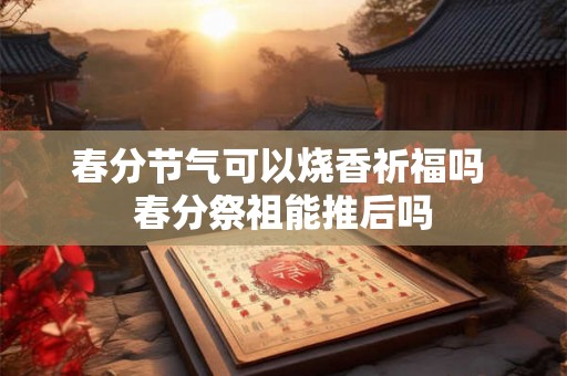 春分节气可以烧香祈福吗 春分祭祖能推后吗 春分节气可以烧香祈福吗 春分祭祖能推后吗