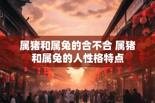 属猪和属兔的合不合 属猪和属兔的人性格特点 属猪和属兔的合不合 属猪和属兔的人性格特点
