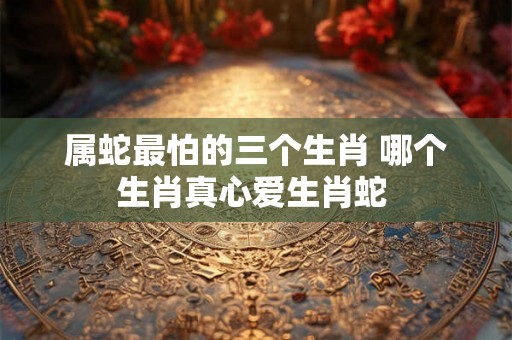 属蛇最怕的三个生肖 哪个生肖真心爱生肖蛇 属蛇最怕的三个生肖 哪个生肖真心爱生肖蛇