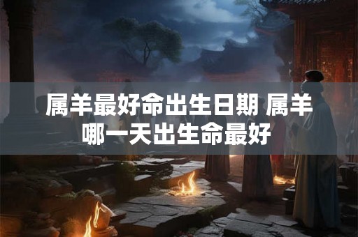 属羊最好命出生日期 属羊哪一天出生命最好 属羊最好命出生日期 属羊哪一天出生命最好