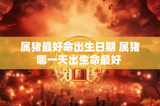 属猪最好命出生日期 属猪哪一天出生命最好 属猪最好命出生日期 属猪哪一天出生命最好