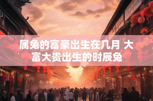 属兔的富豪出生在几月 大富大贵出生的时辰兔 属兔的富豪出生在几月 大富大贵出生的时辰兔