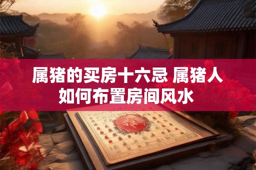 属猪的买房十六忌 属猪人如何布置房间风水 