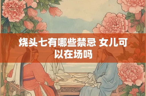 烧头七有哪些禁忌 女儿可以在场吗 烧头七有哪些禁忌 女儿可以在场吗