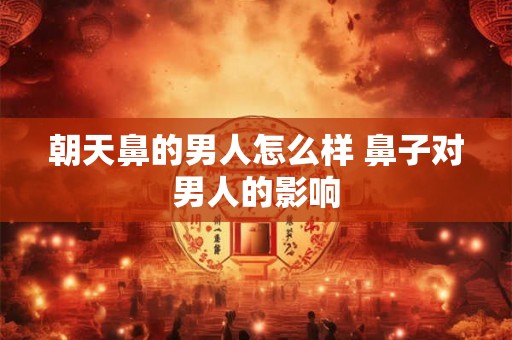朝天鼻的男人怎么样 鼻子对男人的影响 朝天鼻的男人怎么样 鼻子对男人的影响