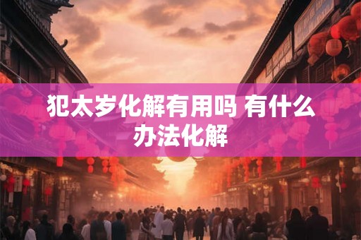 犯太岁化解有用吗 有什么办法化解 犯太岁化解有用吗 有什么办法化解