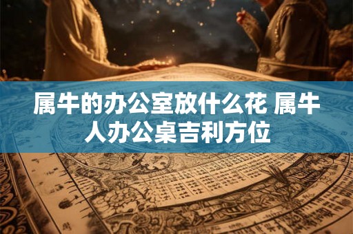 属牛的办公室放什么花 属牛人办公桌吉利方位 属牛的办公室放什么花 属牛人办公桌吉利方位