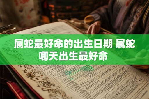 属蛇最好命的出生日期 属蛇哪天出生最好命 