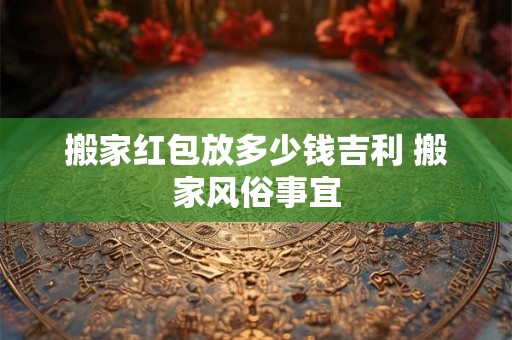 搬家红包放多少钱吉利 搬家风俗事宜 搬家红包放多少钱吉利 搬家风俗事宜