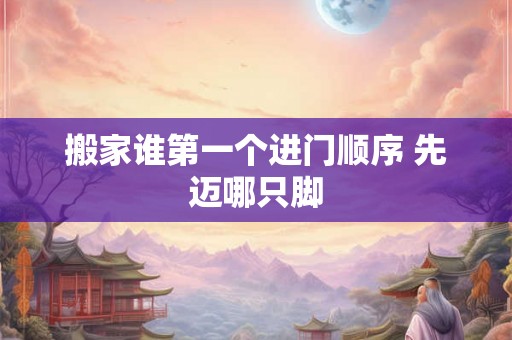 搬家谁第一个进门顺序 先迈哪只脚 搬家谁第一个进门顺序 先迈哪只脚