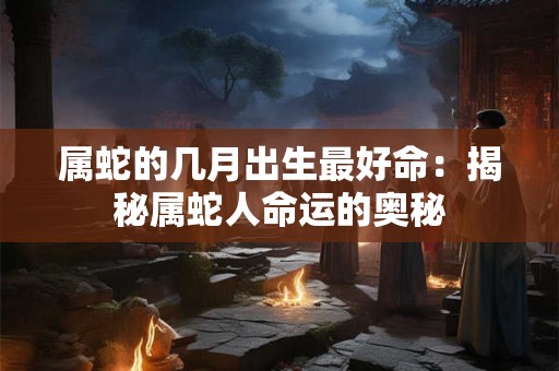 属蛇的几月出生最好命:揭秘属蛇人命运的奥秘 属蛇的几月出生最好命:揭秘属蛇人命运的奥秘