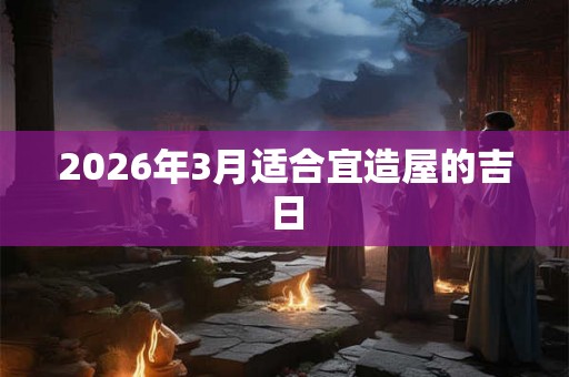 2026年3月适合宜造屋的吉日 2026年3月适合宜造屋的吉日