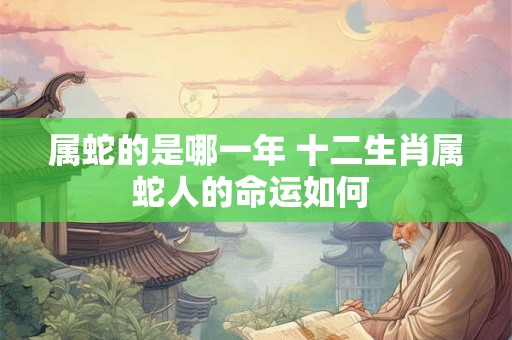属蛇的是哪一年 十二生肖属蛇人的命运如何 属蛇的是哪一年 十二生肖属蛇人的命运如何