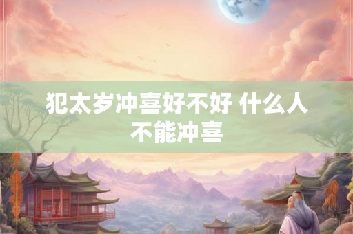 犯太岁冲喜好不好 什么人不能冲喜 犯太岁冲喜好不好 什么人不能冲喜