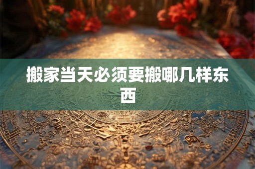 搬家当天必须要搬哪几样东西