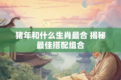 猪年和什么生肖最合 揭秘最佳搭配组合 猪年和什么生肖最合 揭秘最佳搭配组合