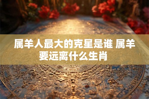 属羊人最大的克星是谁 属羊要远离什么生肖 属羊人最大的克星是谁 属羊要远离什么生肖