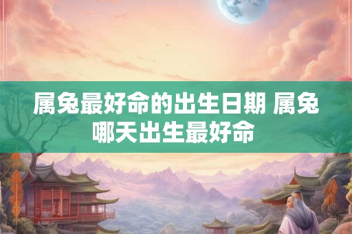 属兔最好命的出生日期 属兔哪天出生最好命 属兔最好命的出生日期 属兔哪天出生最好命