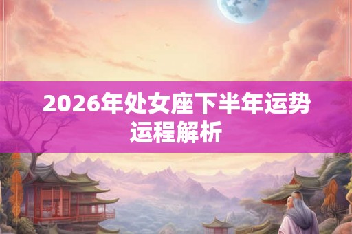 2026年处女座下半年运势运程解析 2026年处女座下半年运势运程解析
