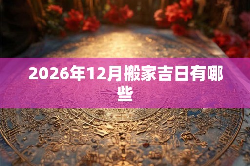 2026年12月搬家吉日有哪些 2026年12月搬家吉日有哪些