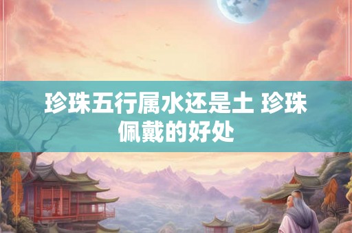 珍珠五行属水还是土 珍珠佩戴的好处 珍珠五行属水还是土 珍珠佩戴的好处