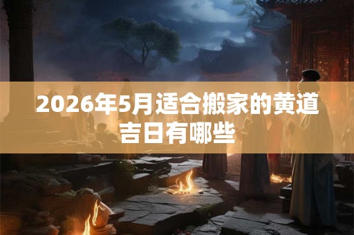 2026年5月适合搬家的黄道吉日有哪些 2026年5月适合搬家的黄道吉日有哪些