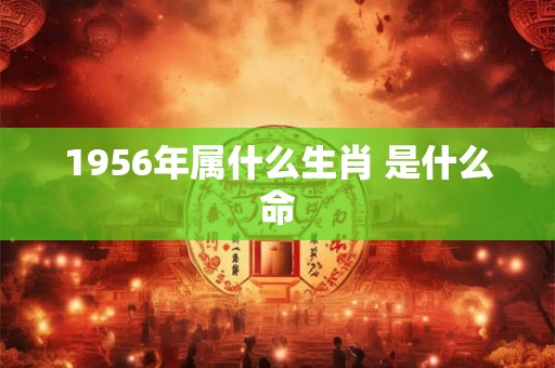 1956年属什么生肖 是什么命 1956年属什么生肖 是什么命