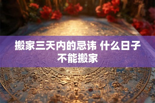 搬家三天内的忌讳 什么日子不能搬家 搬家三天内的忌讳 什么日子不能搬家