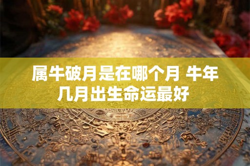 属牛破月是在哪个月 牛年几月出生命运最好 属牛破月是在哪个月 牛年几月出生命运最好