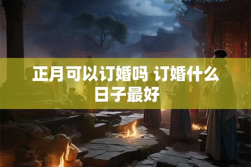 正月可以订婚吗 订婚什么日子最好 正月可以订婚吗 订婚什么日子最好