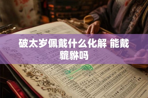 破太岁佩戴什么化解 能戴貔貅吗 破太岁佩戴什么化解 能戴貔貅吗