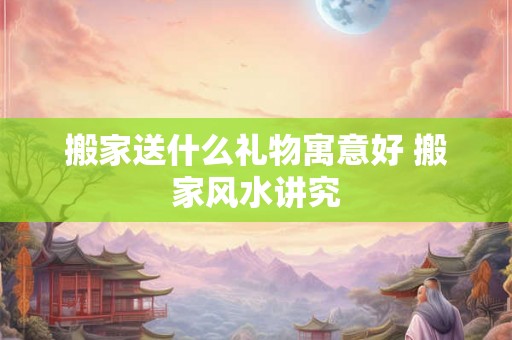 搬家送什么礼物寓意好 搬家风水讲究 搬家送什么礼物寓意好 搬家风水讲究