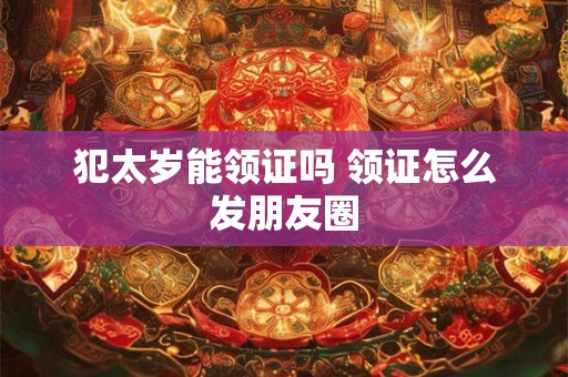 犯太岁能领证吗 领证怎么发朋友圈