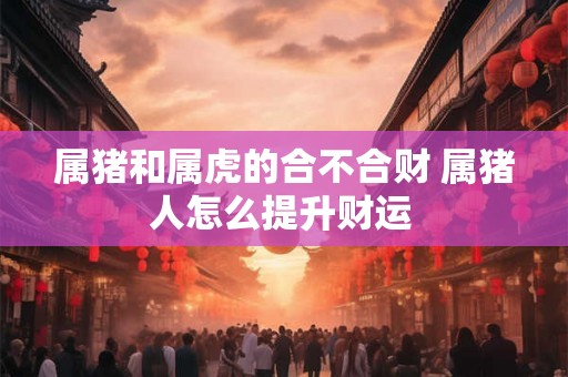 属猪和属虎的合不合财 属猪人怎么提升财运 