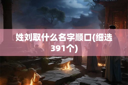 姓刘取什么名字顺口(细选391个) 姓刘取什么名字顺口(细选391个)